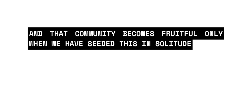 and that community becomes fruitful only when we have seeded this in solitude