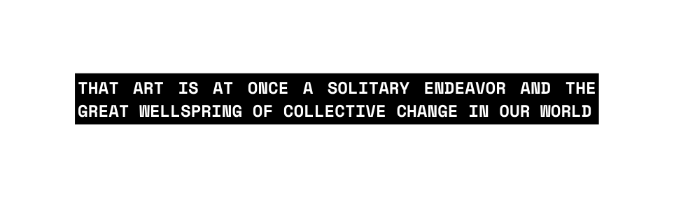 that art is at once a solitary endeavor and the great wellspring of collective change in our world