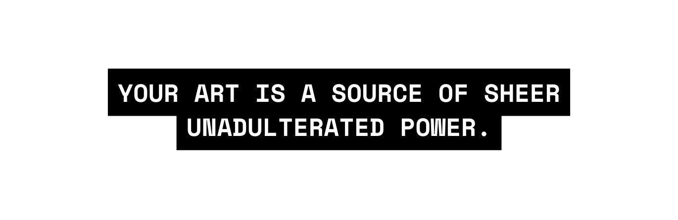 YOUR ART IS A SOURCE OF SHEER UNADULTERATED POWER