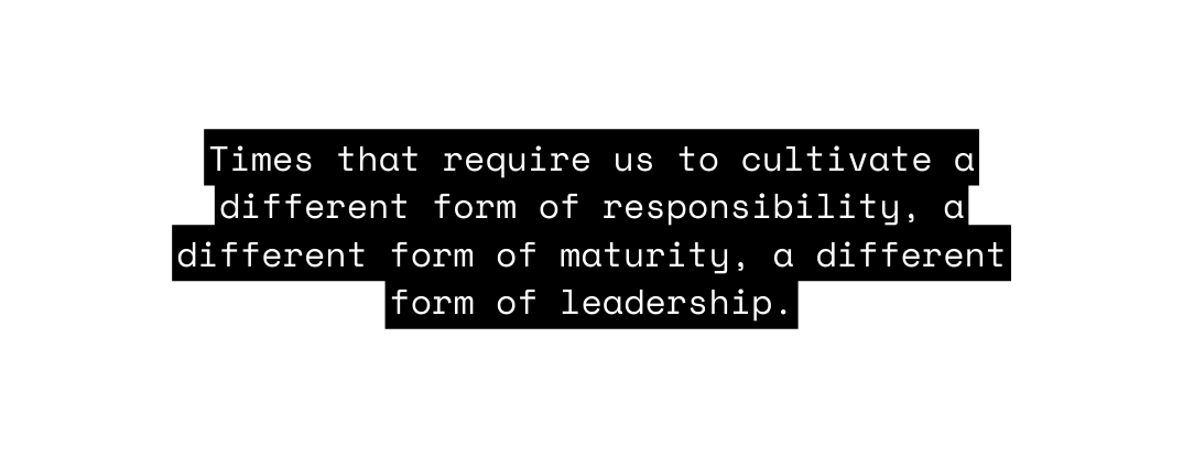 Times that require us to cultivate a different form of responsibility a different form of maturity a different form of leadership